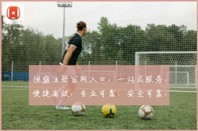 恒盛注册官网入口，一站式服务，便捷高效，专业可靠，安全可靠，三重保障，必看攻略