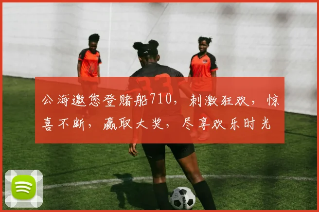 公海邀您登赌船710，刺激狂欢，惊喜不断，赢取大奖，尽享欢乐时光，快来加入
